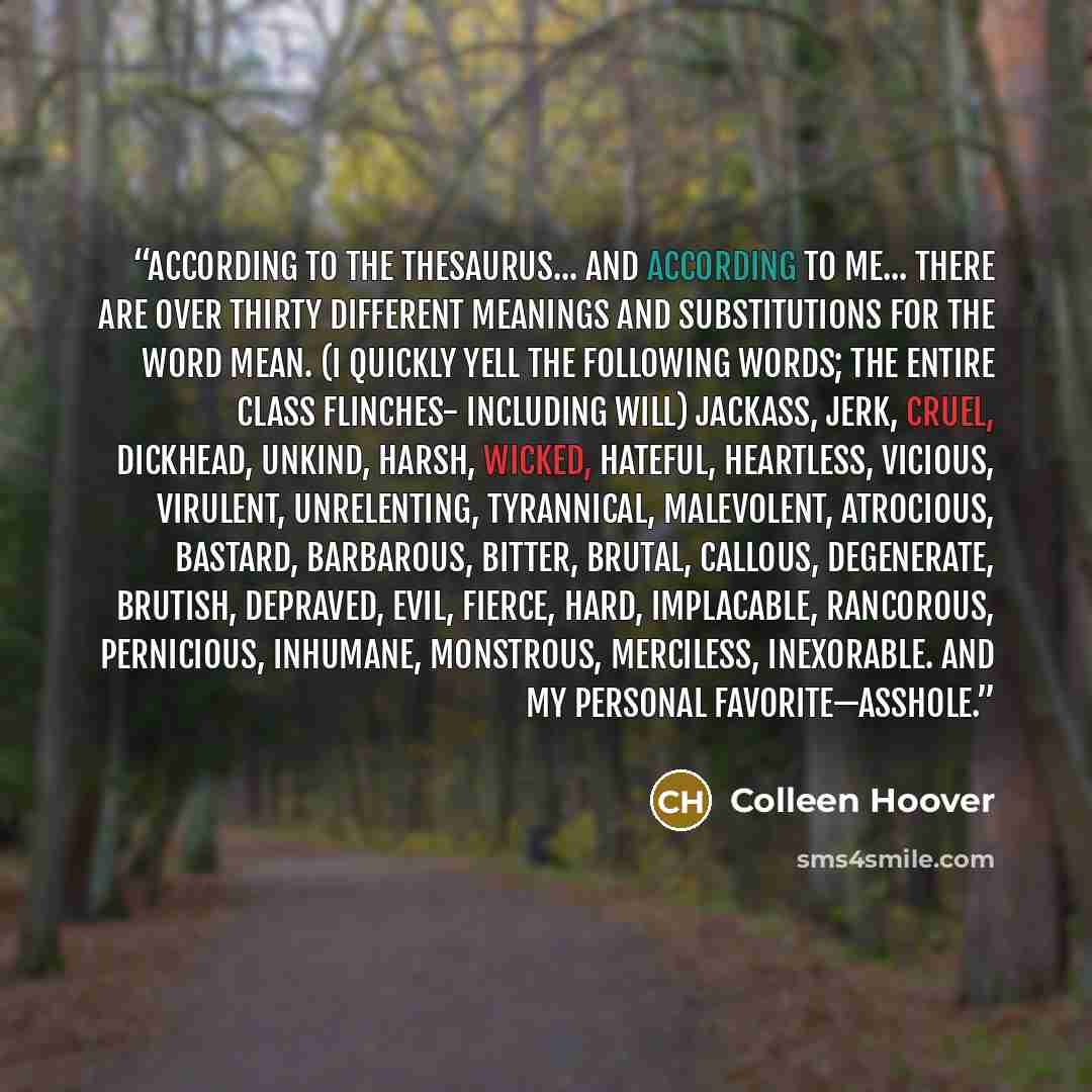 “According to the thesaurus... and according to me... there are over thirty different meanings and substitutions for the word mean. (I quickly yell the following words; the entire class flinches- including Will) Jackass, jerk, cruel, dickhead, unkind, harsh, wicked, hateful, heartless, vicious…” quote by Colleen Hoover