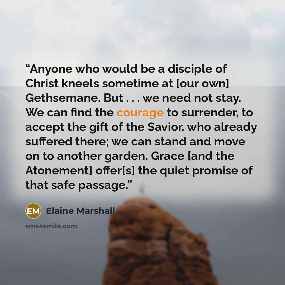 “Anyone who would be a disciple of Christ kneels sometime at [our own] Gethsemane. But . . . we need not stay. We can find the courage to surrender, to accept the gift of the Savior, who already suffered there; we can stand and move on to another garden. Grace [and the Atonement] offer[s] the quiet…” quote by Elaine Marshall