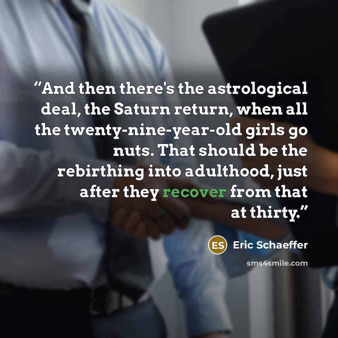 “And then there's the astrological deal, the Saturn return, when all the twenty-nine-year-old girls go nuts. That should be the rebirthing into adulthood, just after they recover from that at thirty.” quote by Eric Schaeffer