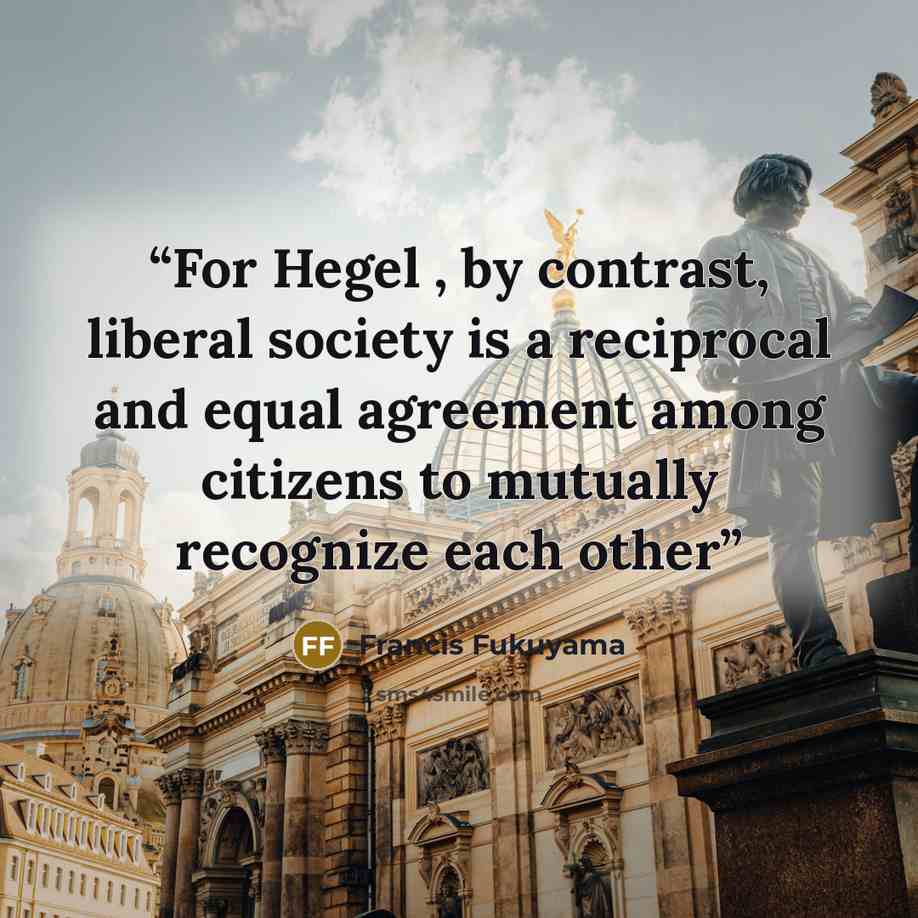 “For Hegel , by contrast, liberal society is a reciprocal and equal agreement among citizens to mutually recognize each other” quote by Francis Fukuyama