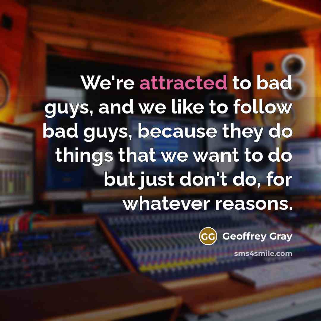 “We're attracted to bad guys, and we like to follow bad guys, because they do things that we want to do but just don't do, for whatever reasons.” quote by Geoffrey Gray