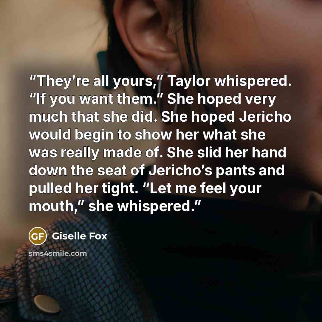 “They’re all yours,” Taylor whispered. “If you want them.” She hoped very much that she did. She hoped Jericho would begin to show her what she was really made of. She slid her hand down the seat of Jericho’s pants and pulled her tight. “Let me feel your mouth,” she whispered.” quote by Giselle Fox