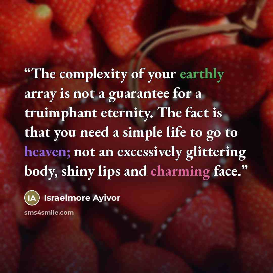 “The complexity of your earthly array is not a guarantee for a truimphant eternity. The fact is that you need a simple life to go to heaven; not an excessively glittering body, shiny lips and charming face.” quote by Israelmore Ayivor