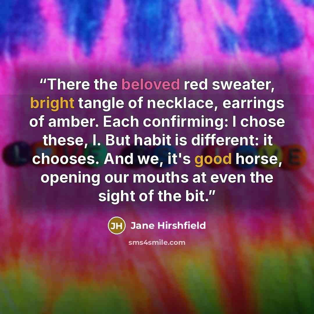 “There the beloved red sweater, bright tangle of necklace, earrings of amber. Each confirming: I chose these, I. But habit is different: it chooses. And we, it's good horse, opening our mouths at even the sight of the bit.” quote by Jane Hirshfield