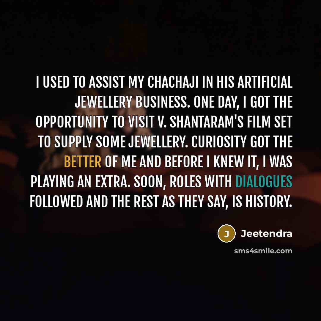 “I used to assist my chachaji in his artificial jewellery business. One day, I got the opportunity to visit V. Shantaram's film set to supply some jewellery. Curiosity got the better of me and before I knew it, I was playing an extra. Soon, roles with dialogues followed and the rest as they say, is…” quote by Jeetendra