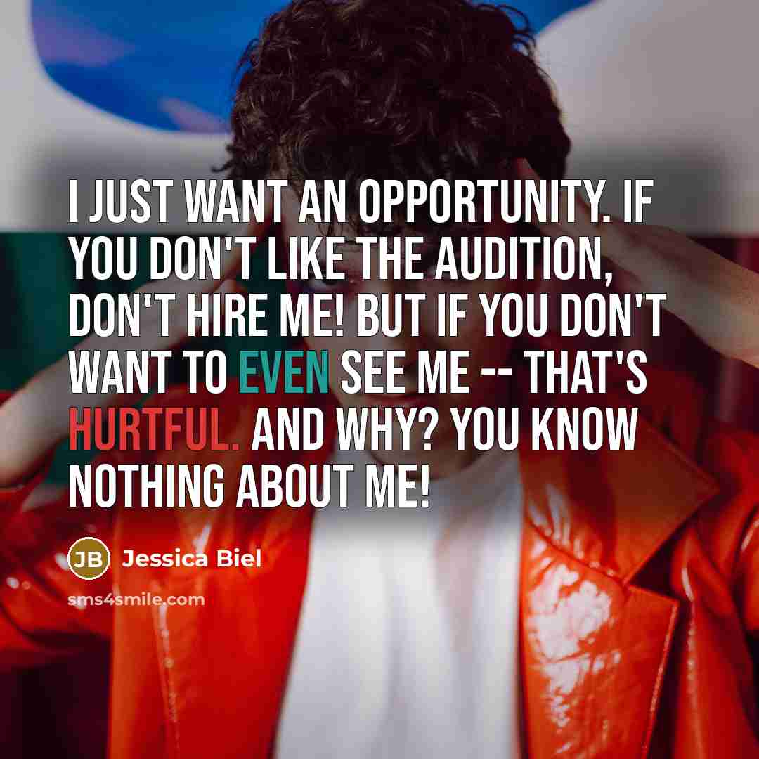 “I just want an opportunity. If you don't like the audition, don't hire me! But if you don't want to even see me -- that's hurtful. And why? You know nothing about me!” quote by Jessica Biel