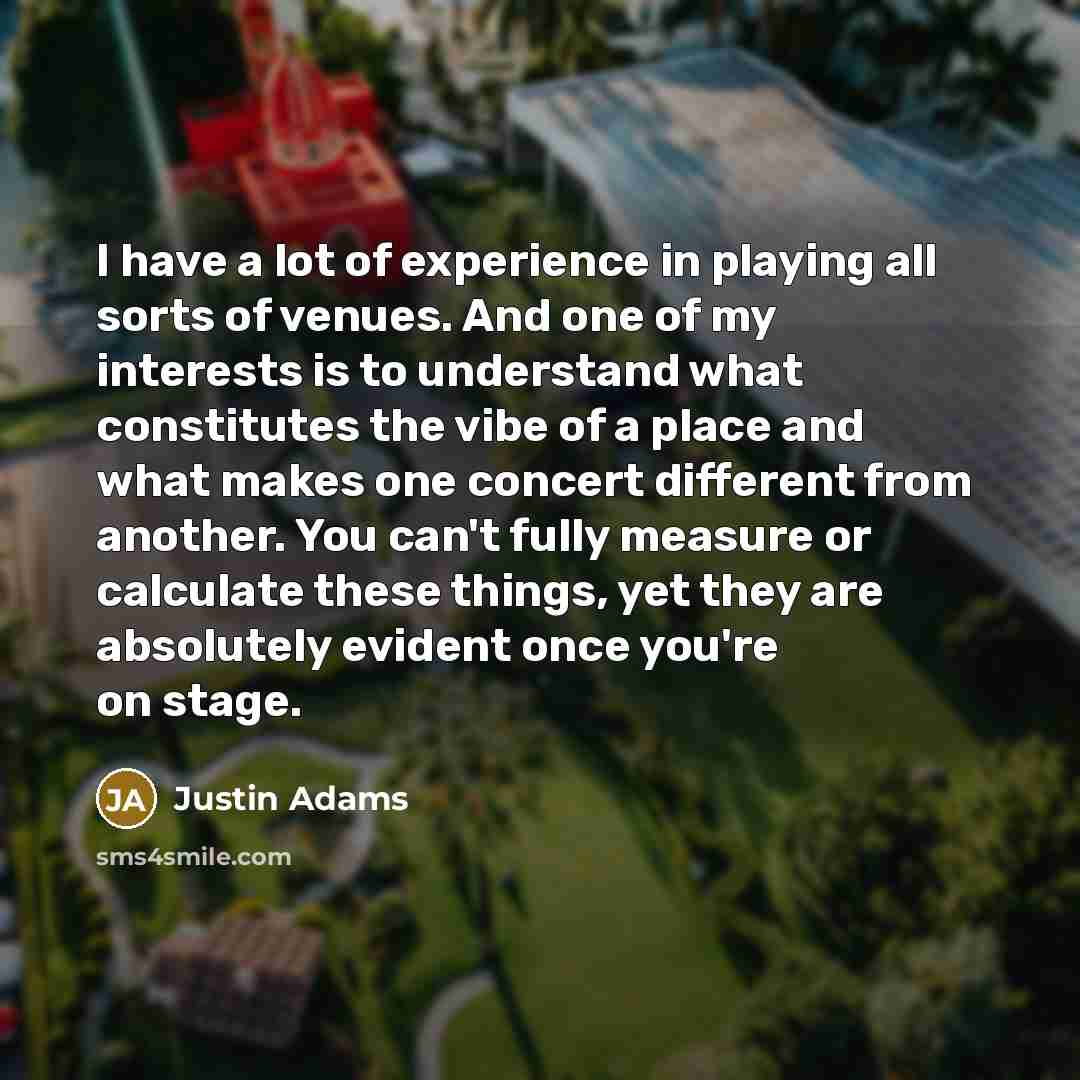 “I have a lot of experience in playing all sorts of venues. And one of my interests is to understand what constitutes the vibe of a place and what makes one concert different from another. You can't fully measure or calculate these things, yet they are absolutely evident once you're on stage.” quote by Justin Adams