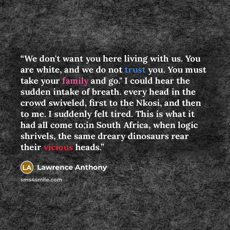 “We don't want you here living with us. You are white, and we do not trust you. You must take your family and go." I could hear the sudden intake of breath. every head in the crowd swiveled, first to the Nkosi, and then to me. I suddenly felt tired. This is what it had all come to;in South Africa…” quote by Lawrence Anthony