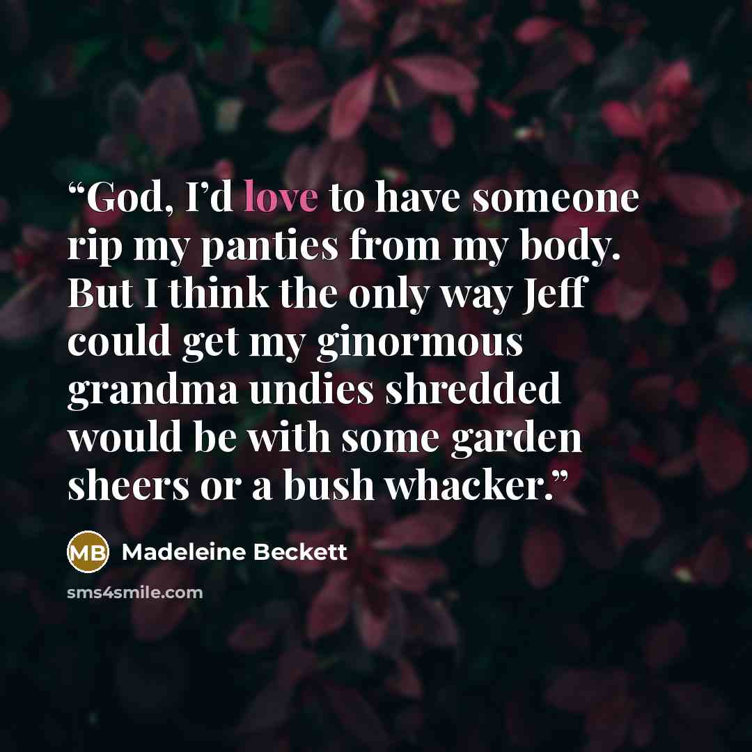 “God, I’d love to have someone rip my panties from my body. But I think the only way Jeff could get my ginormous grandma undies shredded would be with some garden sheers or a bush whacker.” quote by Madeleine Beckett