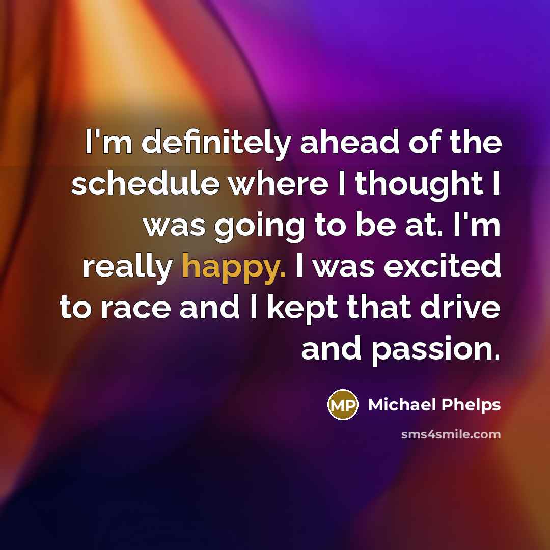 “I'm definitely ahead of the schedule where I thought I was going to be at. I'm really happy. I was excited to race and I kept that drive and passion.” quote by Michael Phelps