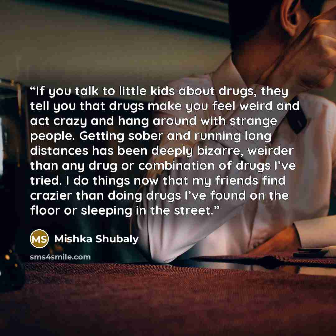“If you talk to little kids about drugs, they tell you that drugs make you feel weird and act crazy and hang around with strange people. Getting sober and running long distances has been deeply bizarre, weirder than any drug or combination of drugs I’ve tried. I do things now that my friends find…” quote by Mishka Shubaly