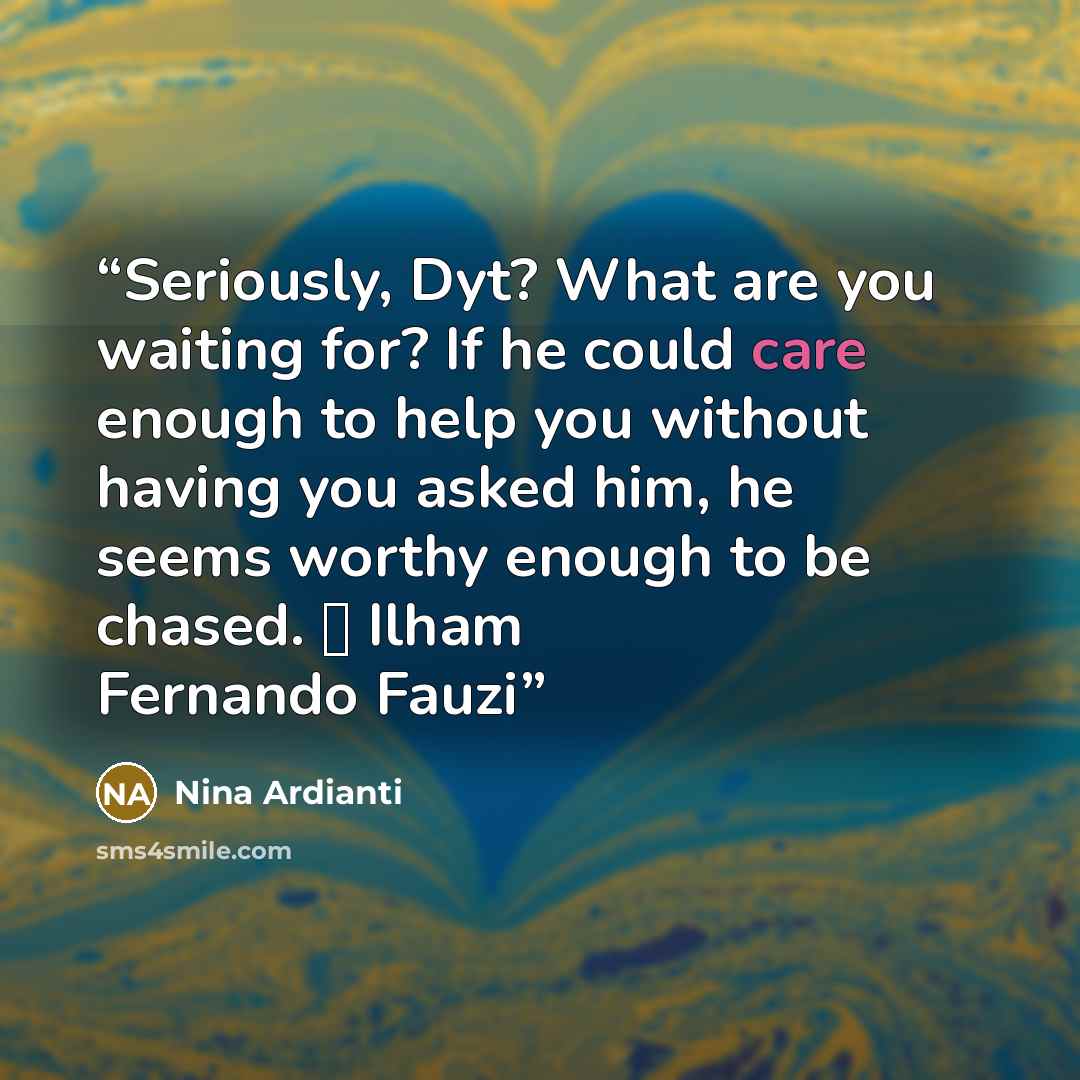 “Seriously, Dyt? What are you waiting for? If he could care enough to help you without having you asked him, he seems worthy enough to be chased. ㅡ Ilham Fernando Fauzi” quote by Nina Ardianti