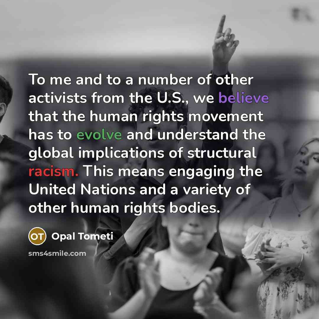 “To me and to a number of other activists from the U.S., we believe that the human rights movement has to evolve and understand the global implications of structural racism. This means engaging the United Nations and a variety of other human rights bodies.” quote by Opal Tometi