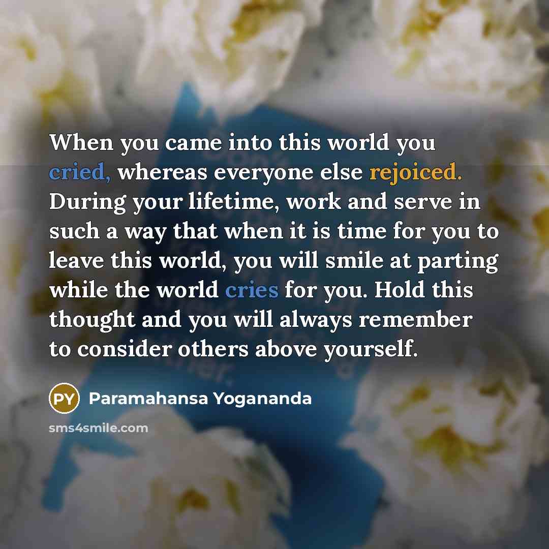 “When you came into this world you cried, whereas everyone else rejoiced. During your lifetime, work and serve in such a way that when it is time for you to leave this world, you will smile at parting while the world cries for you. Hold this thought and you will always remember to consider others…” quote by Paramahansa Yogananda