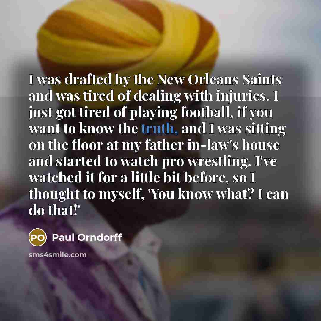 “I was drafted by the New Orleans Saints and was tired of dealing with injuries. I just got tired of playing football, if you want to know the truth, and I was sitting on the floor at my father in-law's house and started to watch pro wrestling. I've watched it for a little bit before, so I thought…” quote by Paul Orndorff