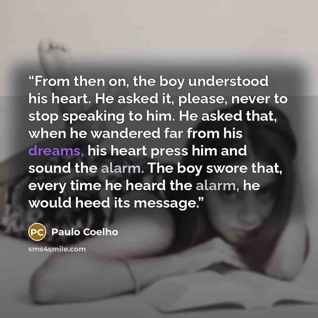 “From then on, the boy understood his heart. He asked it, please, never to stop speaking to him. He asked that, when he wandered far from his dreams, his heart press him and sound the alarm. The boy swore that, every time he heard the alarm, he would heed its message.” quote by Paulo Coelho