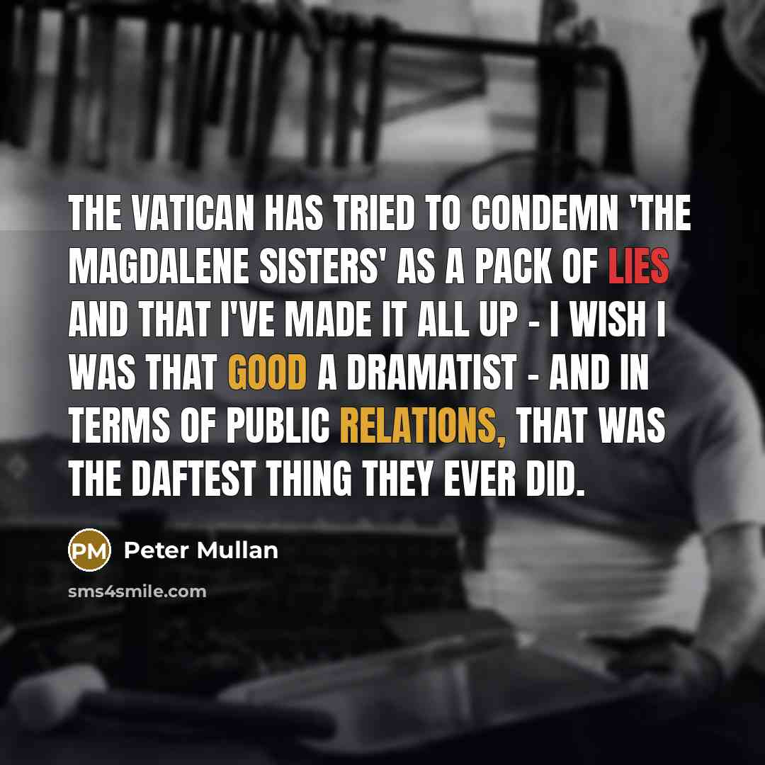 “The Vatican has tried to condemn 'The Magdalene Sisters' as a pack of lies and that I've made it all up - I wish I was that good a dramatist - and in terms of public relations, that was the daftest thing they ever did.” quote by Peter Mullan