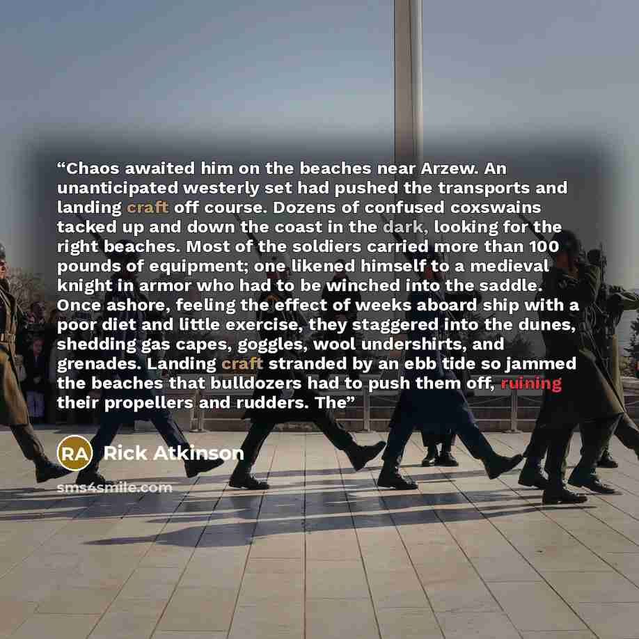 “Chaos awaited him on the beaches near Arzew. An unanticipated westerly set had pushed the transports and landing craft off course. Dozens of confused coxswains tacked up and down the coast in the dark, looking for the right beaches. Most of the soldiers carried more than 100 pounds of equipment…” quote by Rick Atkinson