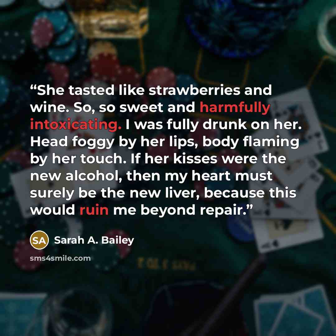 “She tasted like strawberries and wine. So, so sweet and harmfully intoxicating. I was fully drunk on her. Head foggy by her lips, body flaming by her touch. If her kisses were the new alcohol, then my heart must surely be the new liver, because this would ruin me beyond repair.” quote by Sarah A. Bailey
