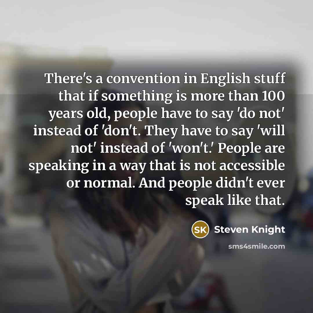 “There's a convention in English stuff that if something is more than 100 years old, people have to say 'do not' instead of 'don't. They have to say 'will not' instead of 'won't.' People are speaking in a way that is not accessible or normal. And people didn't ever speak like that.” quote by Steven Knight
