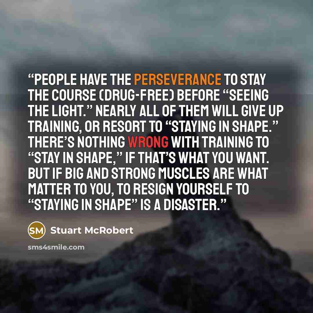 “people have the perseverance to stay the course (drug-free) before “seeing the light.” Nearly all of them will give up training, or resort to “staying in shape.” There’s nothing wrong with training to “stay in shape,” if that’s what you want. But if big and strong muscles are what matter to you…” quote by Stuart McRobert