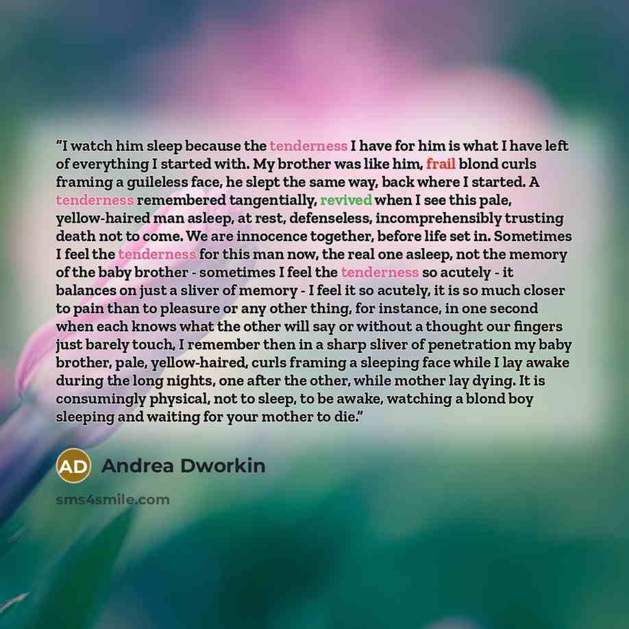 “I watch him sleep because the tenderness I have for him is what I have left of everything I started with. My brother was like him, frail blond curls framing a guileless face, he slept the same way, back where I started. A tenderness remembered tangentially, revived when I see this pale…” quote by Andrea Dworkin