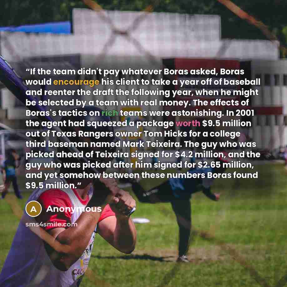 “If the team didn't pay whatever Boras asked, Boras would encourage his client to take a year off of baseball and reenter the draft the following year, when he might be selected by a team with real money. The effects of Boras's tactics on rich teams were astonishing. In 2001 the agent had squeezed…” quote by Anonymous