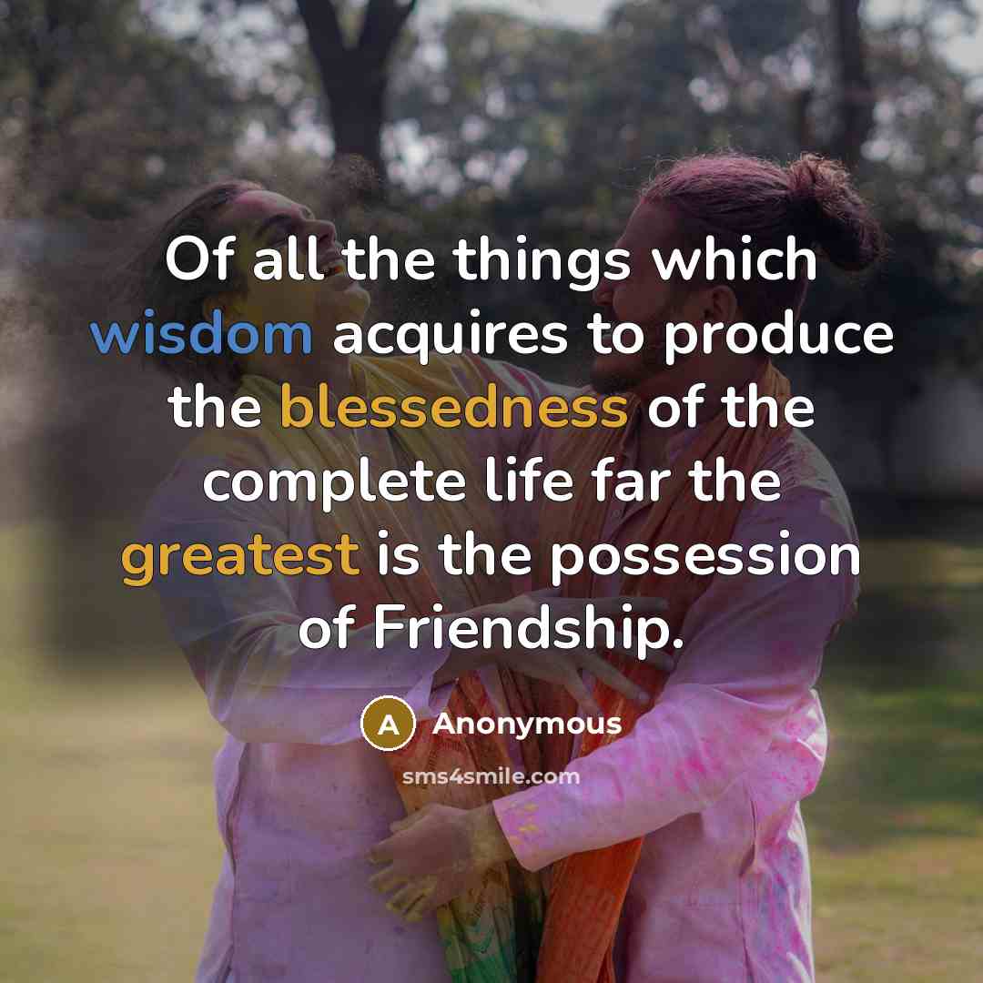 “Of all the things which wisdom acquires to produce the blessedness of the complete life far the greatest is the possession of Friendship.” quote by Anonymous