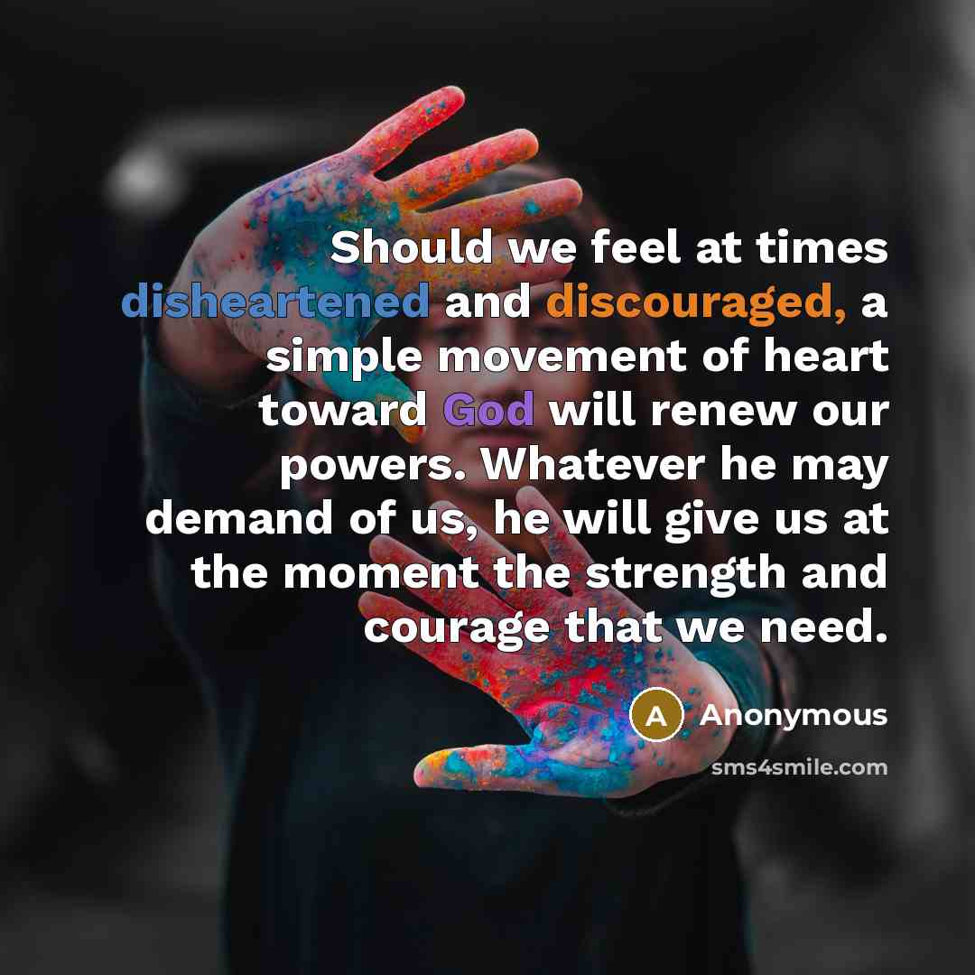 “Should we feel at times disheartened and discouraged, a simple movement of heart toward God will renew our powers. Whatever he may demand of us, he will give us at the moment the strength and courage that we need.” quote by Anonymous
