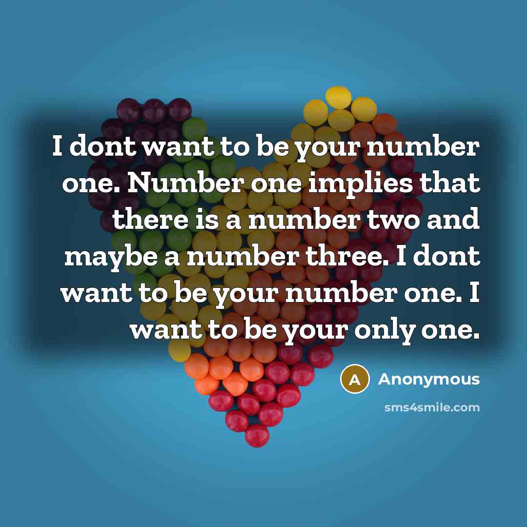 “I dont want to be your number one. Number one implies that there is a number two and maybe a number three. I dont want to be your number one. I want to be your only one.” quote by Anonymous