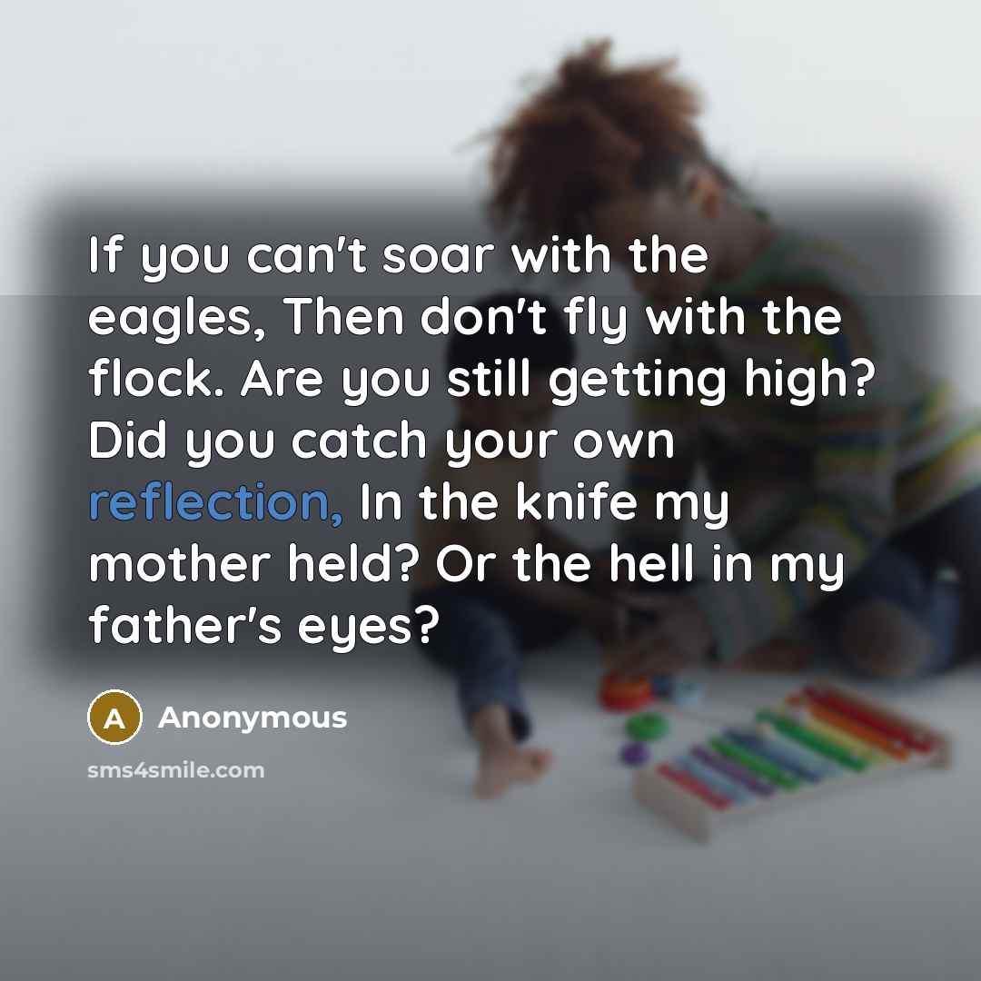 “If you can't soar with the eagles, Then don't fly with the flock. Are you still getting high? Did you catch your own reflection, In the knife my mother held? Or the hell in my father's eyes?” quote by Anonymous