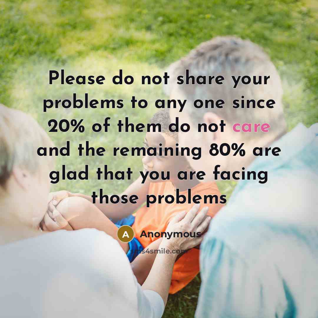 “Please do not share your problems to any one since 20% of them do not care and the remaining 80% are glad that you are facing those problems” quote by Anonymous