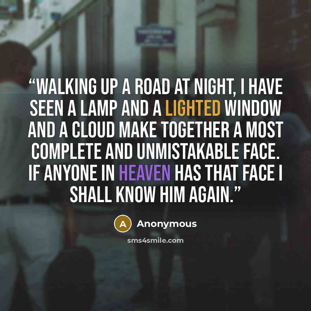 “Walking up a road at night, I have seen a lamp and a lighted window and a cloud make together a most complete and unmistakable face. If anyone in heaven has that face I shall know him again.” quote by Anonymous