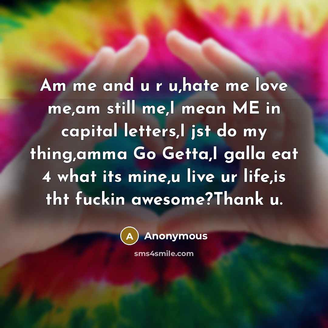 “Am me and u r u,hate me love me,am still me,I mean ME in capital letters,I jst do my thing,amma Go Getta,I galla eat 4 what its mine,u live ur life,is tht fuckin awesome?Thank u.” quote by Anonymous