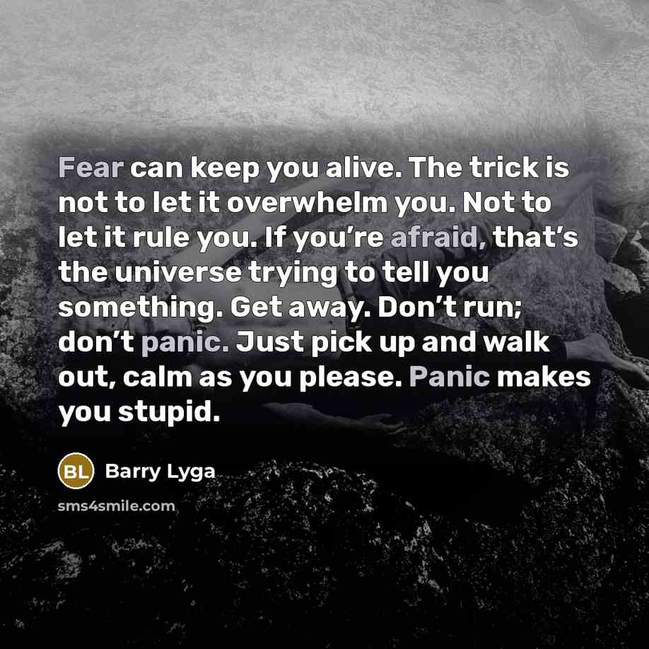 “Fear can keep you alive. The trick is not to let it overwhelm you. Not to let it rule you. If you’re afraid, that’s the universe trying to tell you something. Get away. Don’t run; don’t panic. Just pick up and walk out, calm as you please. Panic makes you stupid.” quote by Barry Lyga