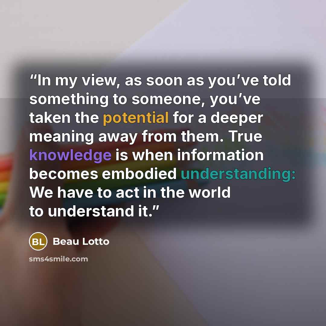 “In my view, as soon as you’ve told something to someone, you’ve taken the potential for a deeper meaning away from them. True knowledge is when information becomes embodied understanding: We have to act in the world to understand it.” quote by Beau Lotto