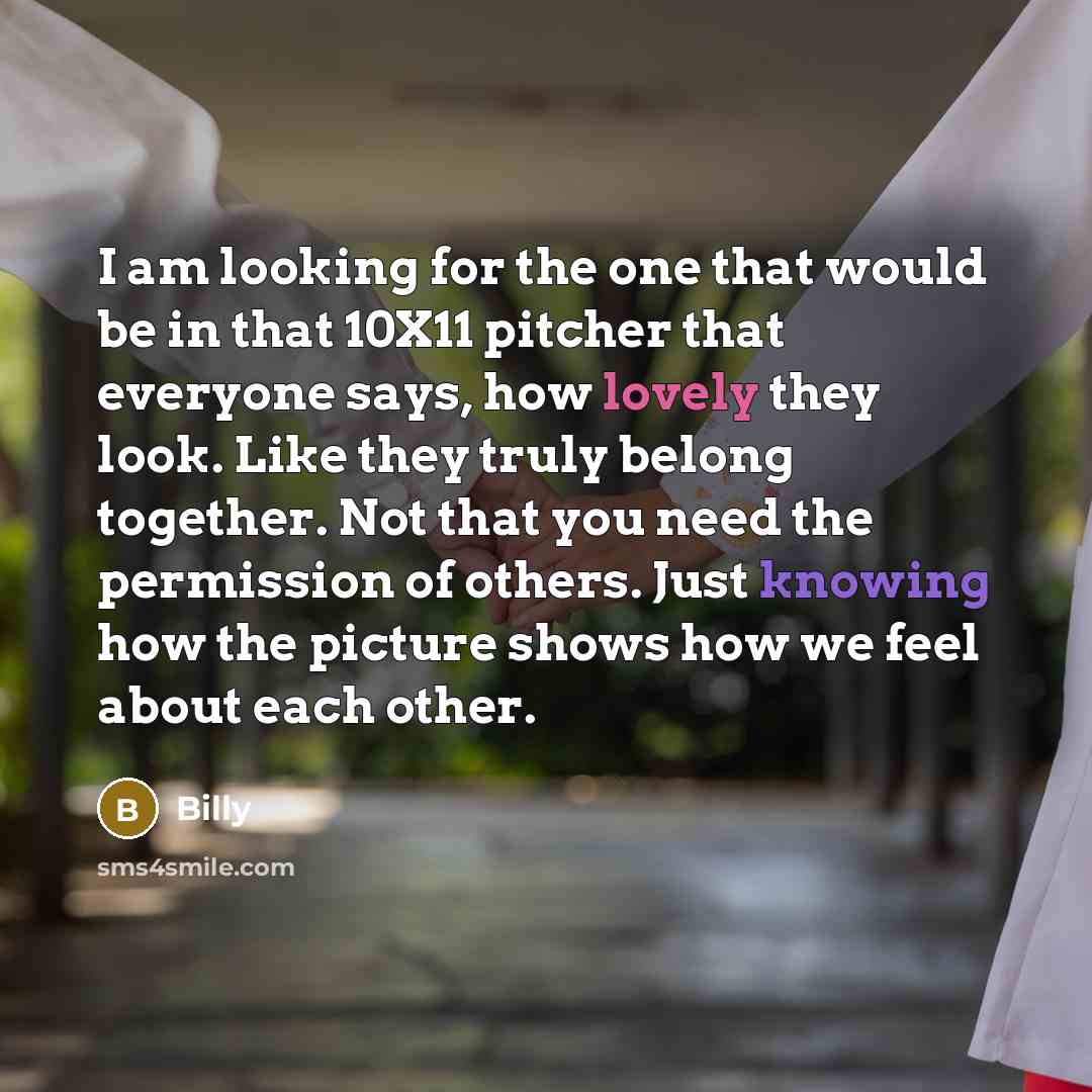 “I am looking for the one that would be in that 10X11 pitcher that everyone says, how lovely they look. Like they truly belong together. Not that you need the permission of others. Just knowing how the picture shows how we feel about each other.” quote by Billy