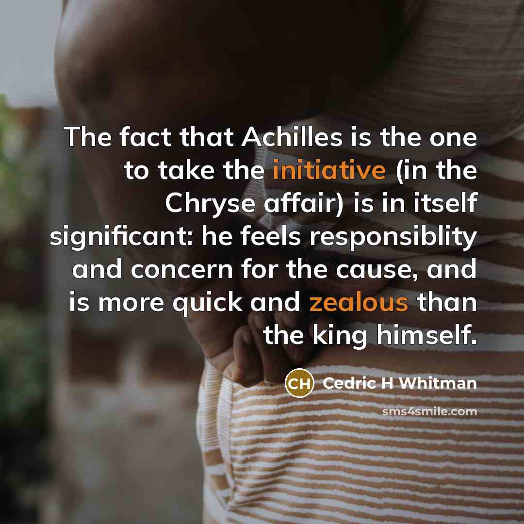 “The fact that Achilles is the one to take the initiative (in the Chryse affair) is in itself significant: he feels responsiblity and concern for the cause, and is more quick and zealous than the king himself.” quote by Cedric H Whitman