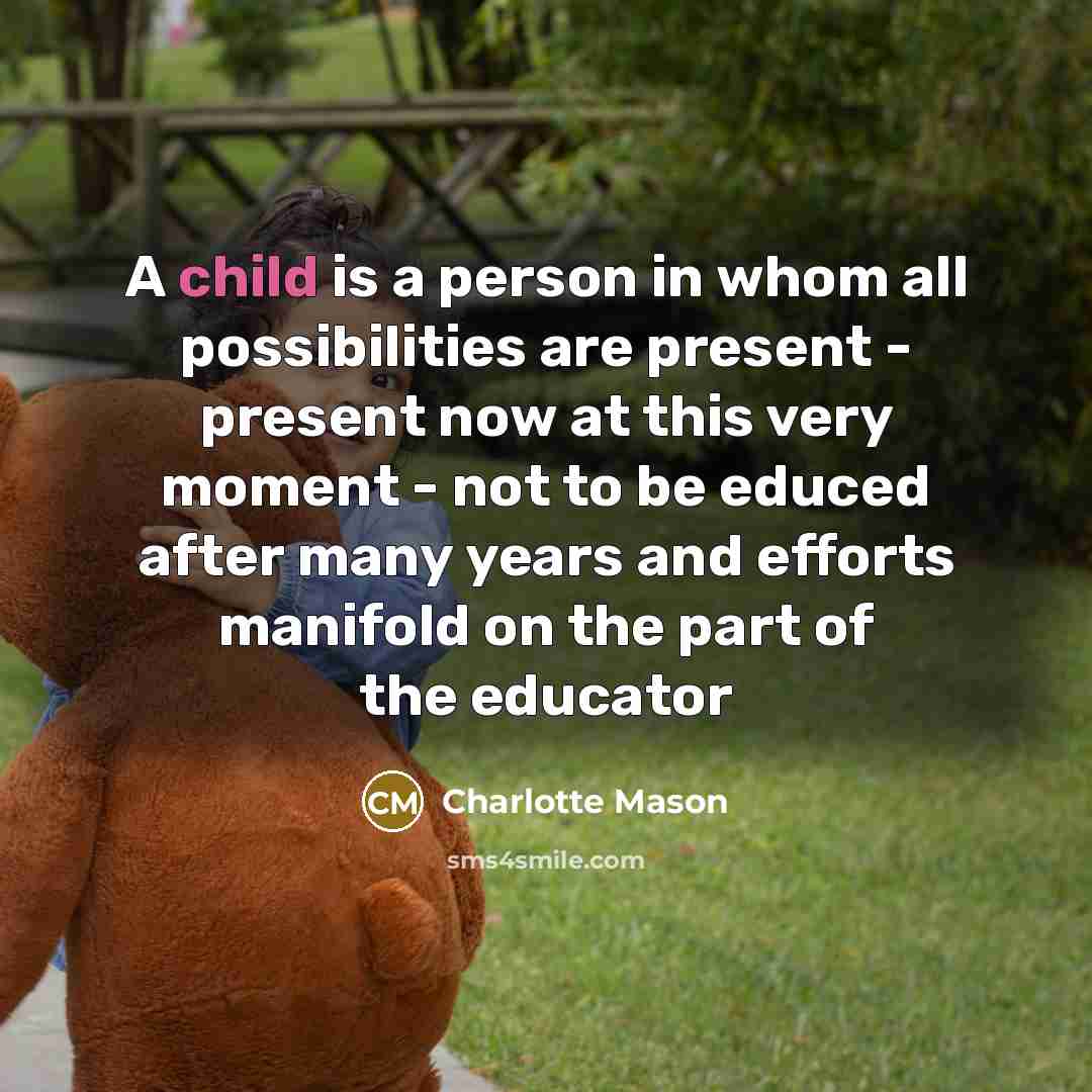 “A child is a person in whom all possibilities are present - present now at this very moment - not to be educed after many years and efforts manifold on the part of the educator” quote by Charlotte Mason