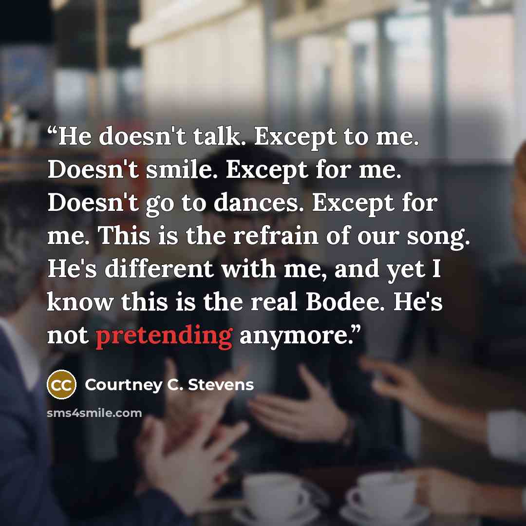 “He doesn't talk. Except to me. Doesn't smile. Except for me. Doesn't go to dances. Except for me. This is the refrain of our song. He's different with me, and yet I know this is the real Bodee. He's not pretending anymore.” quote by Courtney C. Stevens