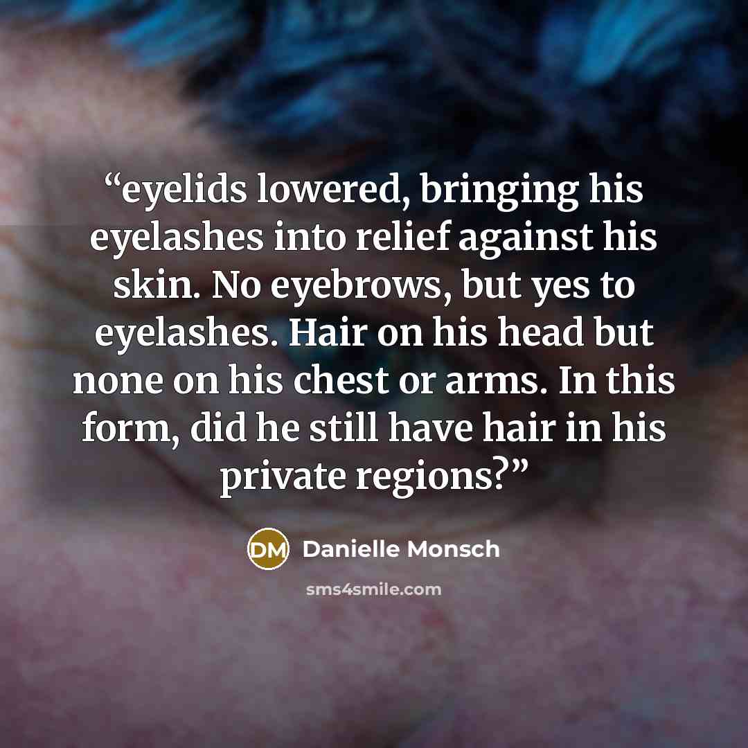 “eyelids lowered, bringing his eyelashes into relief against his skin. No eyebrows, but yes to eyelashes. Hair on his head but none on his chest or arms. In this form, did he still have hair in his private regions?” quote by Danielle Monsch