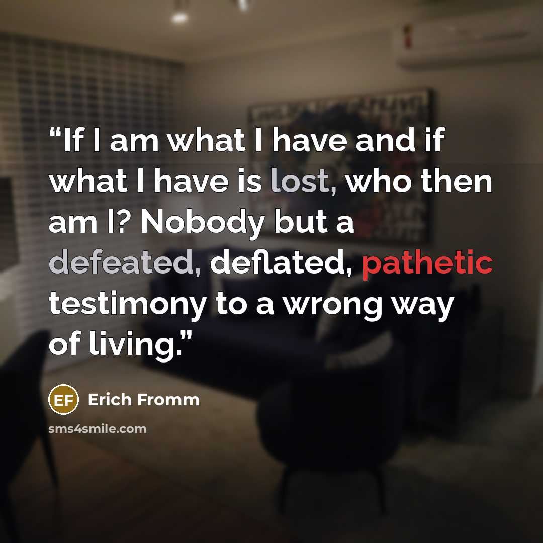 “If I am what I have and if what I have is lost, who then am I? Nobody but a defeated, deflated, pathetic testimony to a wrong way of living.” quote by Erich Fromm