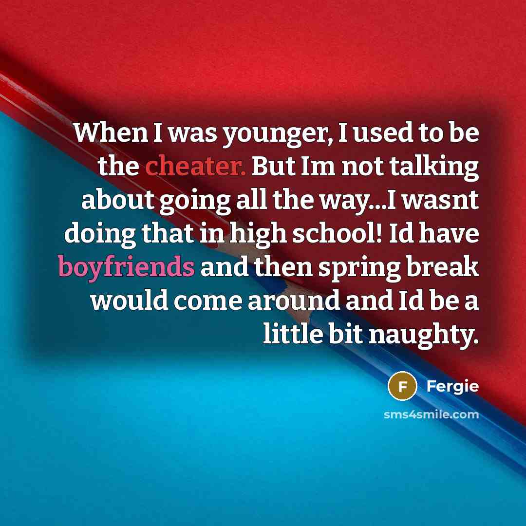 “When I was younger, I used to be the cheater. But Im not talking about going all the way...I wasnt doing that in high school! Id have boyfriends and then spring break would come around and Id be a little bit naughty.” quote by Fergie