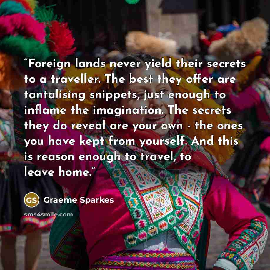 “Foreign lands never yield their secrets to a traveller. The best they offer are tantalising snippets, just enough to inflame the imagination. The secrets they do reveal are your own - the ones you have kept from yourself. And this is reason enough to travel, to leave home.” quote by Graeme Sparkes