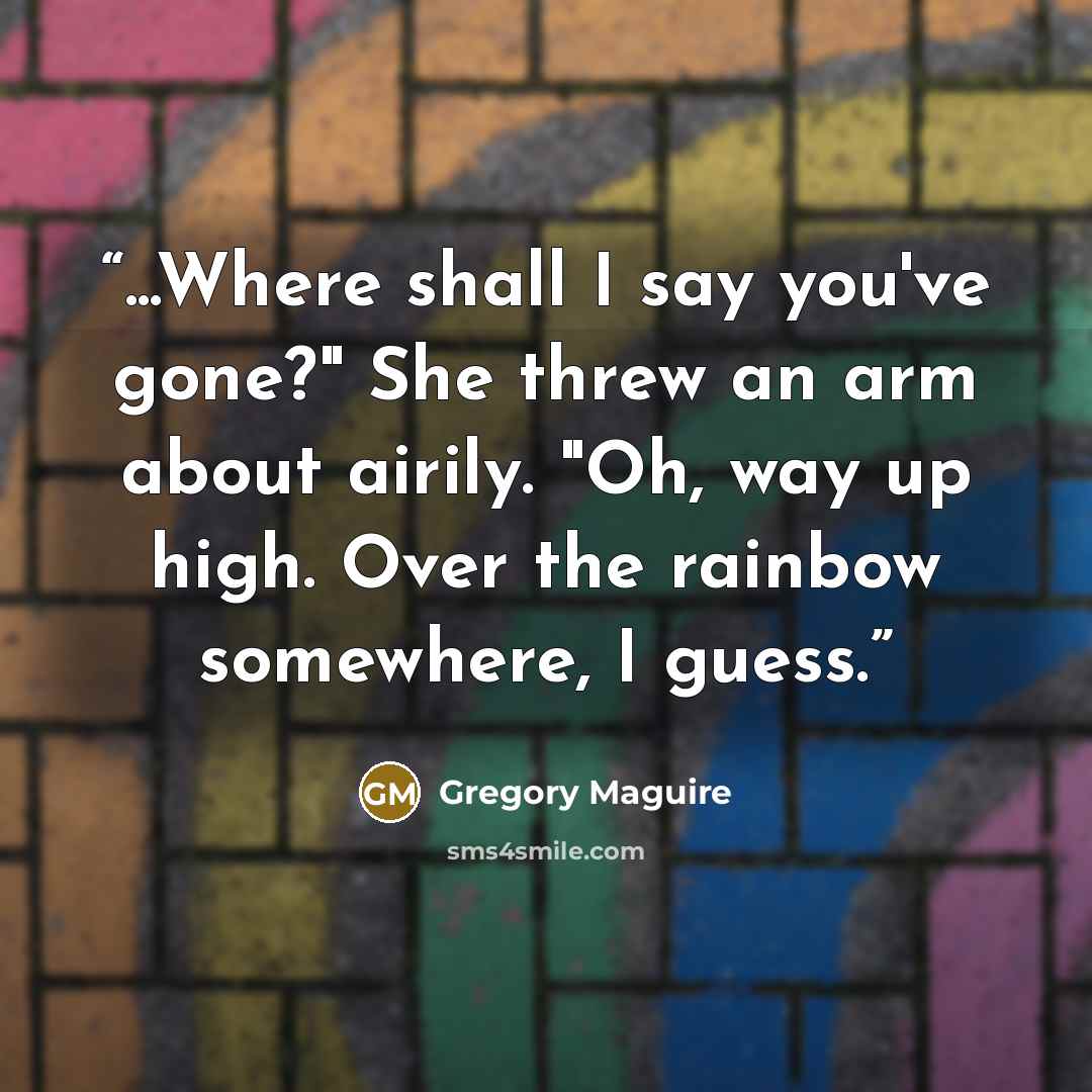 “...Where shall I say you've gone?" She threw an arm about airily. "Oh, way up high. Over the rainbow somewhere, I guess.” quote by Gregory Maguire