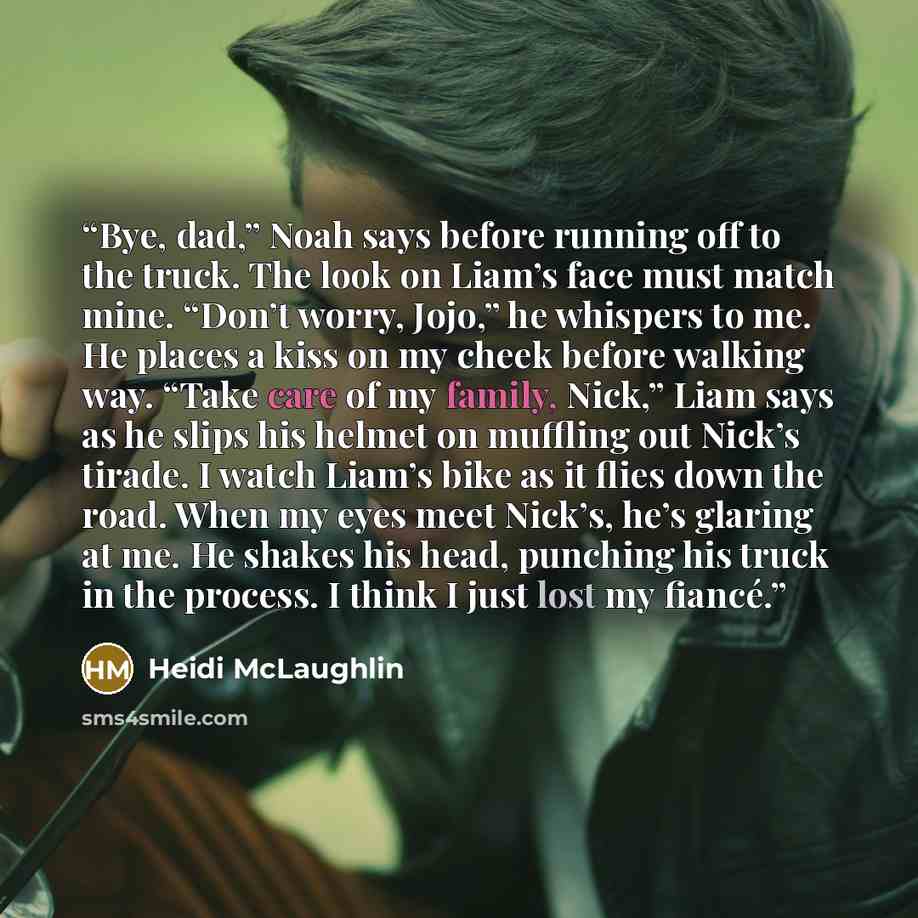 “Bye, dad,” Noah says before running off to the truck. The look on Liam’s face must match mine. “Don’t worry, Jojo,” he whispers to me. He places a kiss on my cheek before walking way. “Take care of my family, Nick,” Liam says as he slips his helmet on muffling out Nick’s tirade. I watch Liam’s…” quote by Heidi McLaughlin
