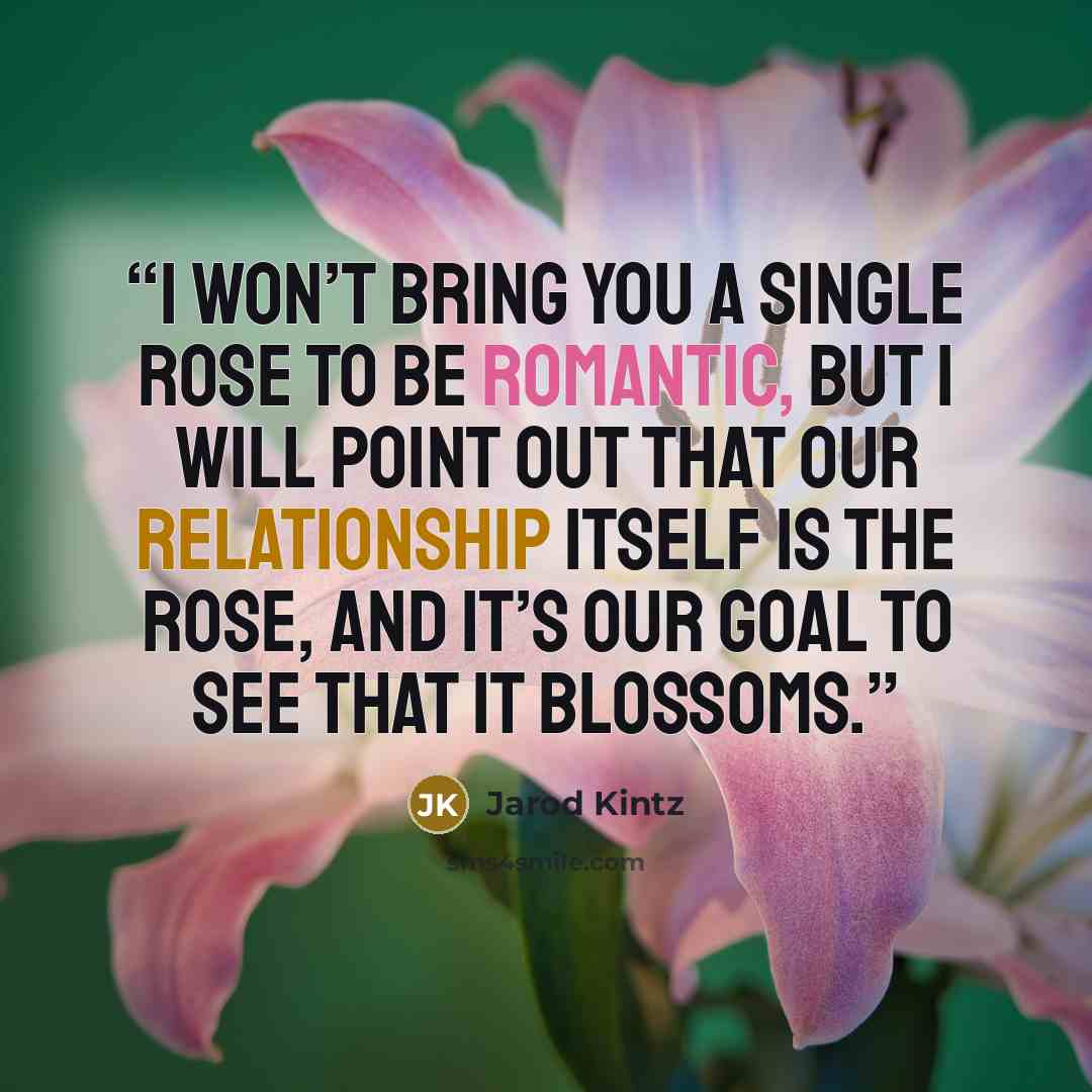“I won’t bring you a single rose to be romantic, but I will point out that our relationship itself is the rose, and it’s our goal to see that it blossoms.” quote by Jarod Kintz