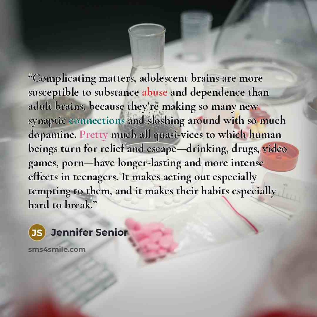 “Complicating matters, adolescent brains are more susceptible to substance abuse and dependence than adult brains, because they’re making so many new synaptic connections and sloshing around with so much dopamine. Pretty much all quasi-vices to which human beings turn for relief and…” quote by Jennifer Senior