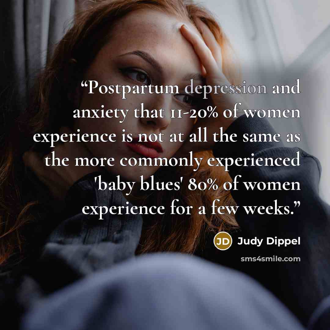 “Postpartum depression and anxiety that 11-20% of women experience is not at all the same as the more commonly experienced 'baby blues' 80% of women experience for a few weeks.” quote by Judy Dippel