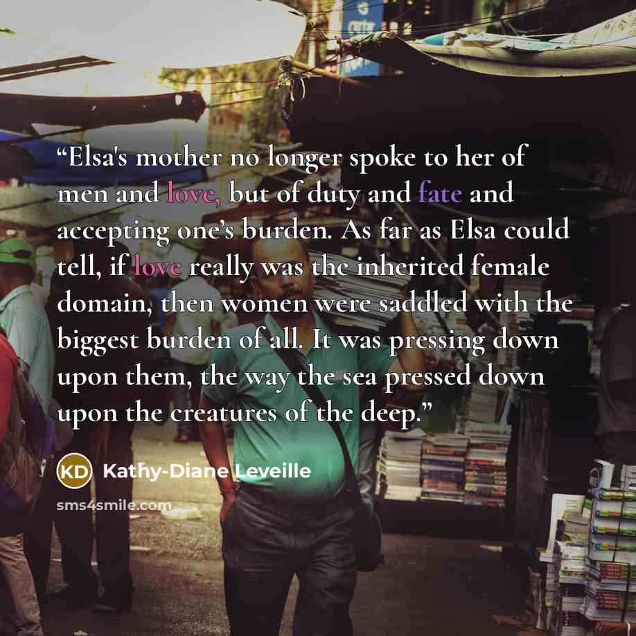 “Elsa's mother no longer spoke to her of men and love, but of duty and fate and accepting one’s burden. As far as Elsa could tell, if love really was the inherited female domain, then women were saddled with the biggest burden of all. It was pressing down upon them, the way the sea pressed down…” quote by Kathy-Diane Leveille